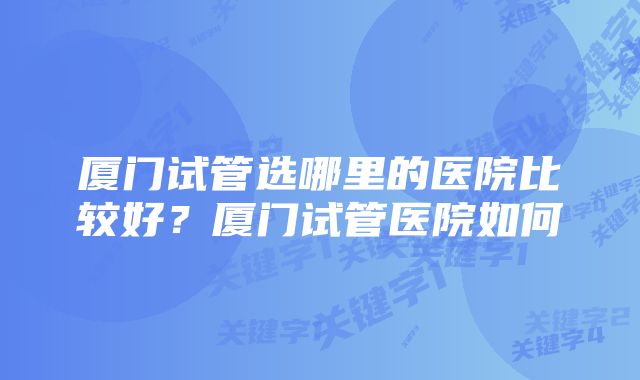 厦门试管选哪里的医院比较好？厦门试管医院如何