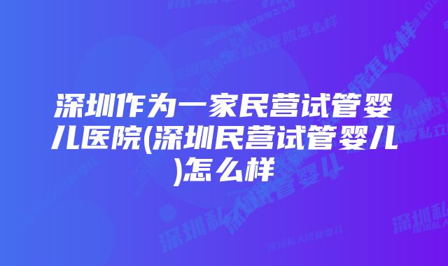 深圳作为一家民营试管婴儿医院(深圳民营试管婴儿)怎么样