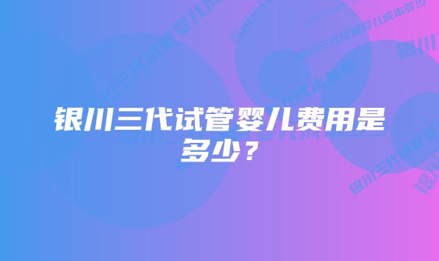 银川三代试管婴儿费用是多少？