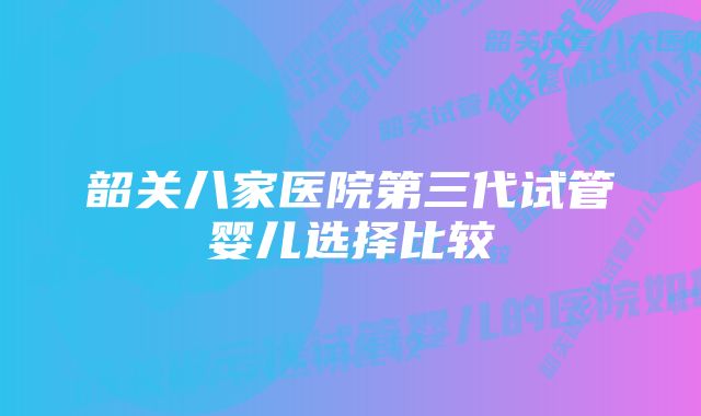 韶关八家医院第三代试管婴儿选择比较