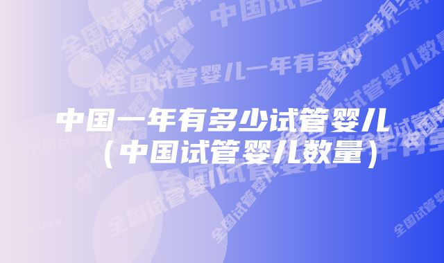 中国一年有多少试管婴儿（中国试管婴儿数量）