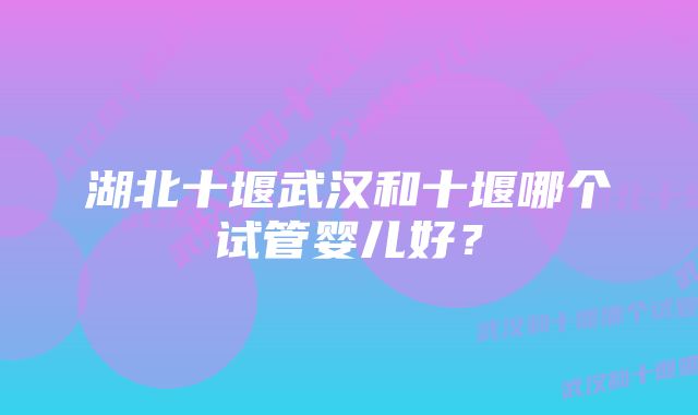 湖北十堰武汉和十堰哪个试管婴儿好？