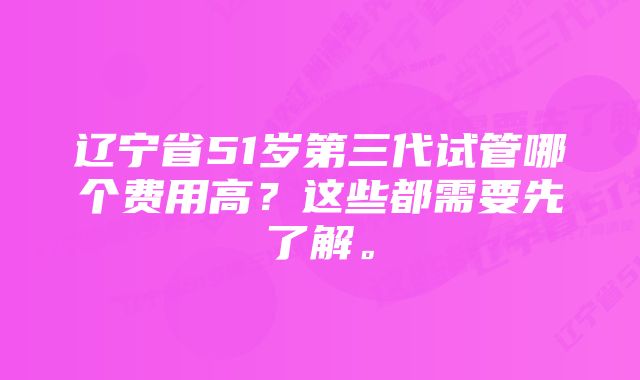 辽宁省51岁第三代试管哪个费用高？这些都需要先了解。