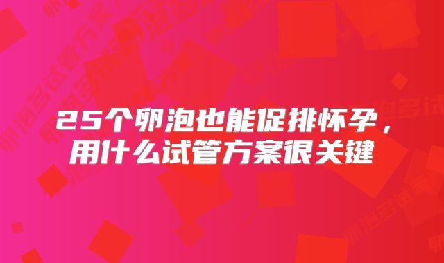 25个卵泡也能促排怀孕，用什么试管方案很关键