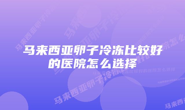 马来西亚卵子冷冻比较好的医院怎么选择