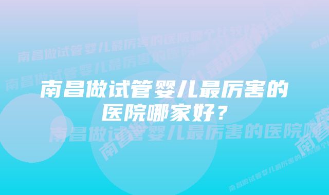 南昌做试管婴儿最厉害的医院哪家好？