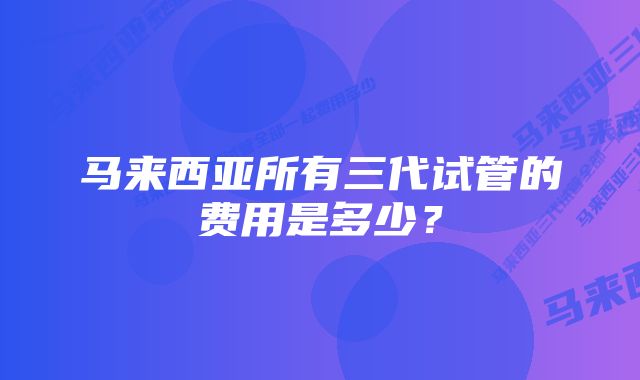 马来西亚所有三代试管的费用是多少？