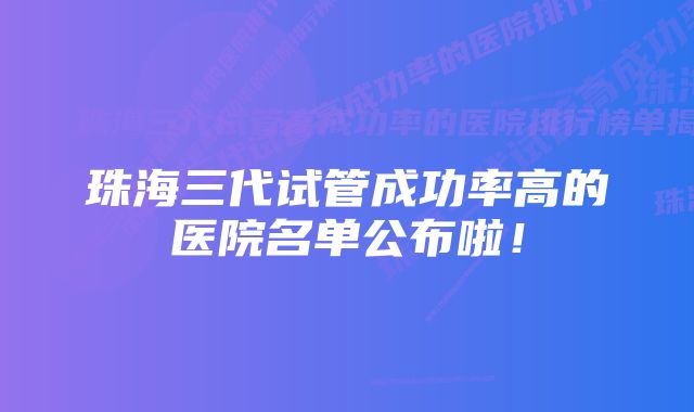 珠海三代试管成功率高的医院名单公布啦！