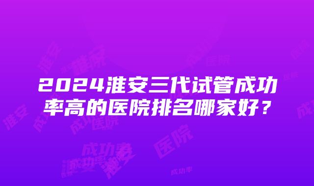 2024淮安三代试管成功率高的医院排名哪家好？