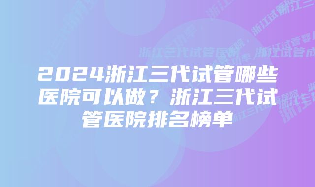 2024浙江三代试管哪些医院可以做？浙江三代试管医院排名榜单