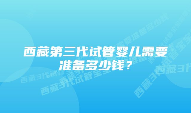 西藏第三代试管婴儿需要准备多少钱？