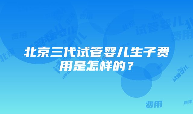 北京三代试管婴儿生子费用是怎样的？