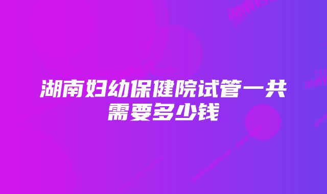 湖南妇幼保健院试管一共需要多少钱