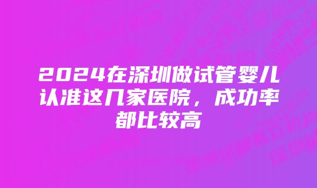 2024在深圳做试管婴儿认准这几家医院，成功率都比较高