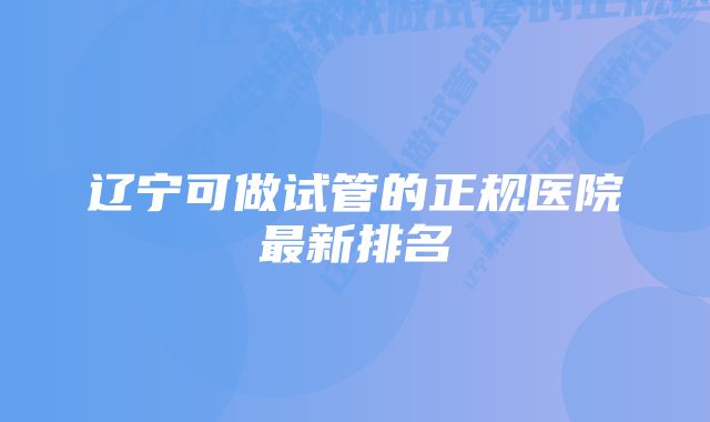 辽宁可做试管的正规医院最新排名