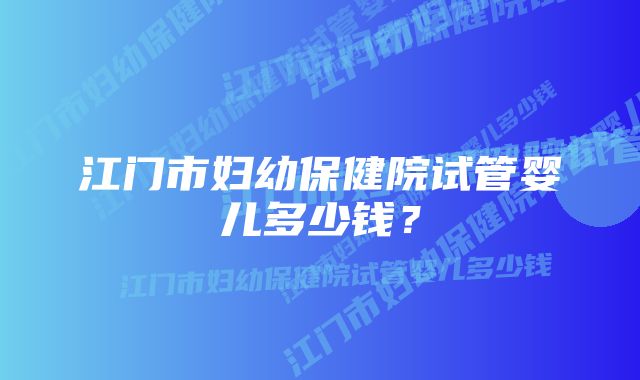 江门市妇幼保健院试管婴儿多少钱？