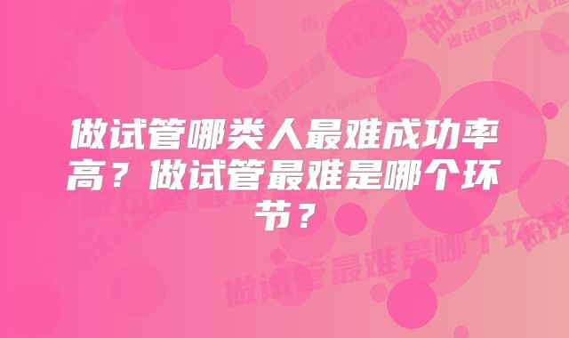 做试管哪类人最难成功率高？做试管最难是哪个环节？