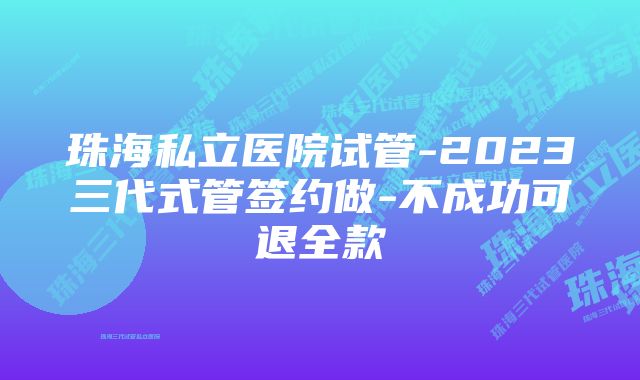 珠海私立医院试管-2023三代式管签约做-不成功可退全款