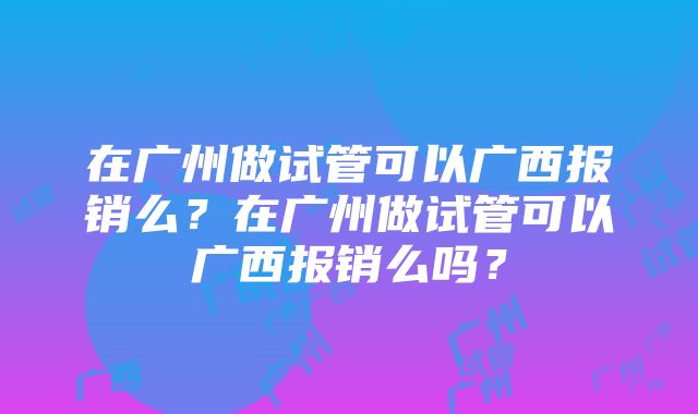 在广州做试管可以广西报销么？在广州做试管可以广西报销么吗？