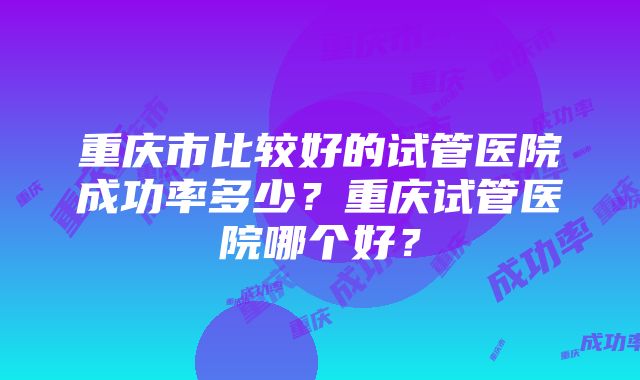 重庆市比较好的试管医院成功率多少？重庆试管医院哪个好？