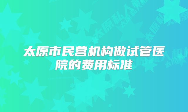 太原市民营机构做试管医院的费用标准