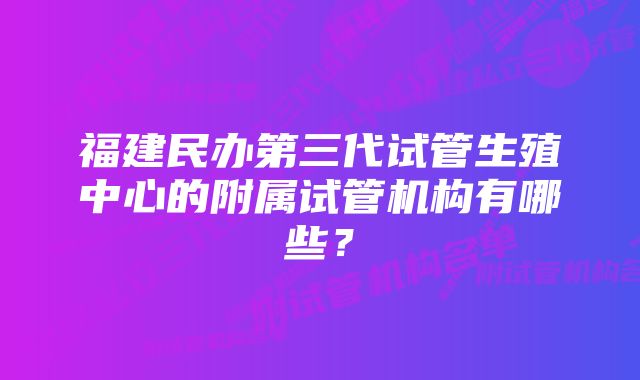 福建民办第三代试管生殖中心的附属试管机构有哪些？