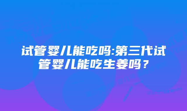 试管婴儿能吃吗:第三代试管婴儿能吃生姜吗？