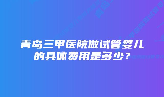 青岛三甲医院做试管婴儿的具体费用是多少？