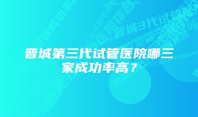 晋城第三代试管医院哪三家成功率高？