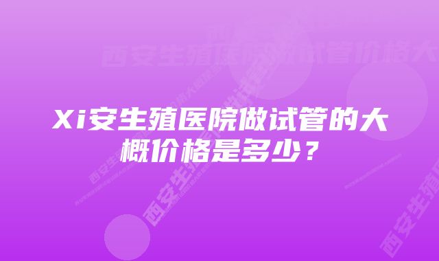 Xi安生殖医院做试管的大概价格是多少？