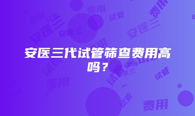 安医三代试管筛查费用高吗？