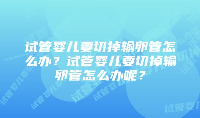 试管婴儿要切掉输卵管怎么办？试管婴儿要切掉输卵管怎么办呢？