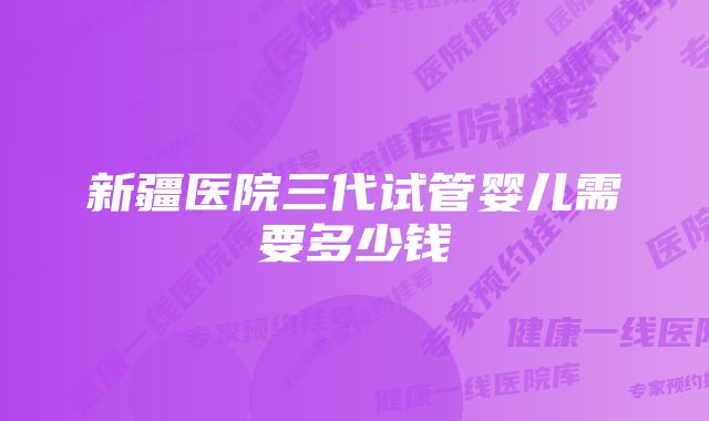 新疆医院三代试管婴儿需要多少钱