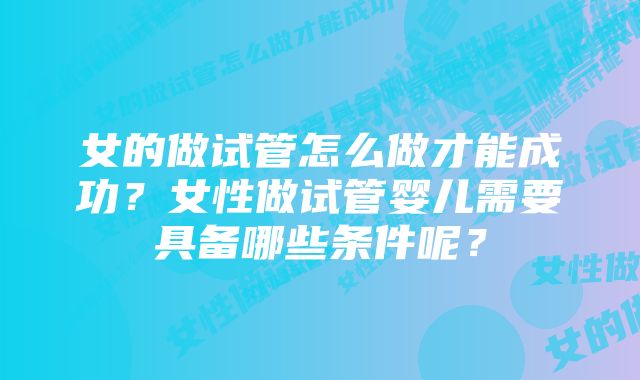 女的做试管怎么做才能成功？女性做试管婴儿需要具备哪些条件呢？