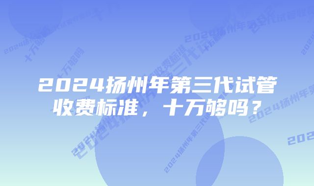 2024扬州年第三代试管收费标准，十万够吗？