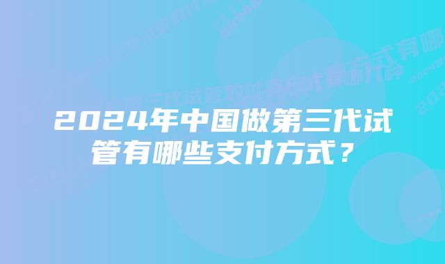 2024年中国做第三代试管有哪些支付方式？