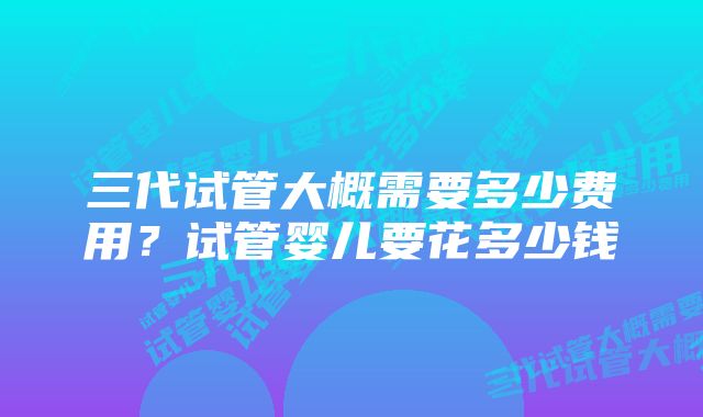 三代试管大概需要多少费用？试管婴儿要花多少钱