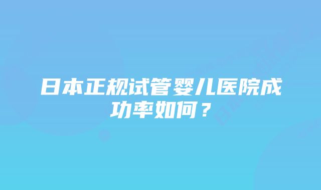 日本正规试管婴儿医院成功率如何？