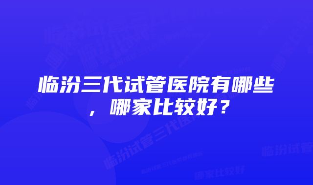 临汾三代试管医院有哪些，哪家比较好？