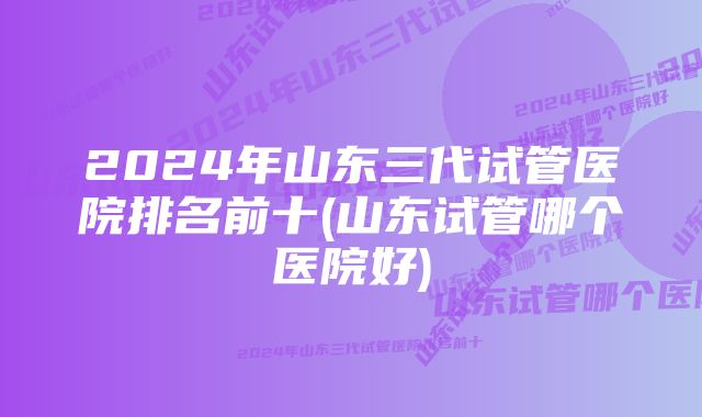 2024年山东三代试管医院排名前十(山东试管哪个医院好)