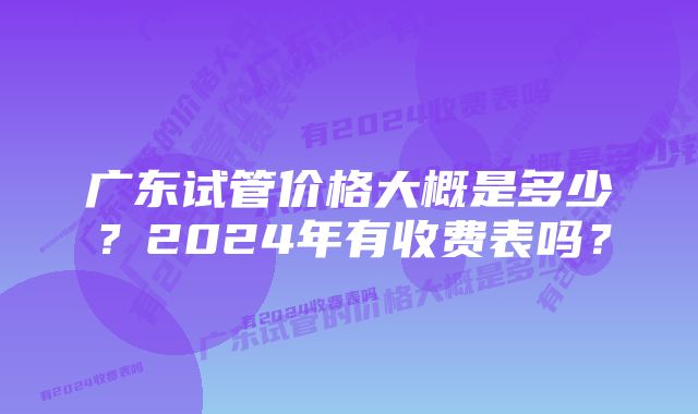 广东试管价格大概是多少？2024年有收费表吗？