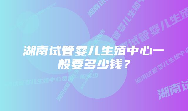 湖南试管婴儿生殖中心一般要多少钱？