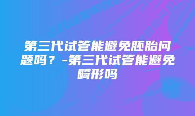 第三代试管能避免胚胎问题吗？-第三代试管能避免畸形吗