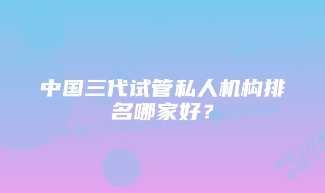 中国三代试管私人机构排名哪家好？