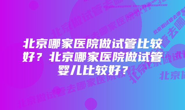 北京哪家医院做试管比较好？北京哪家医院做试管婴儿比较好？