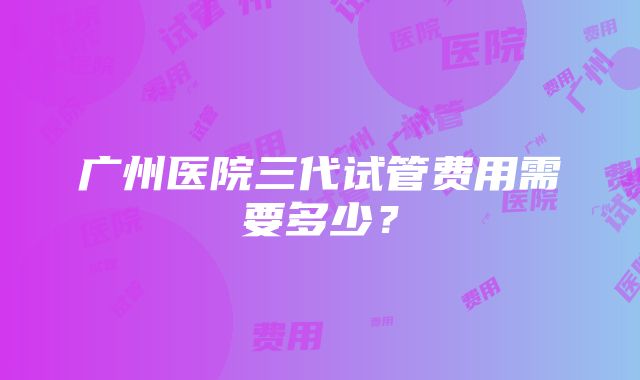 广州医院三代试管费用需要多少？