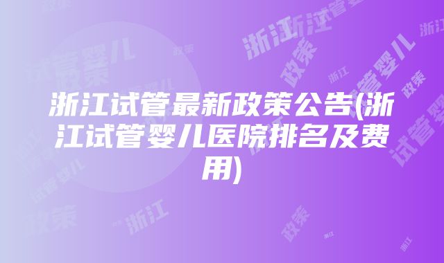 浙江试管最新政策公告(浙江试管婴儿医院排名及费用)