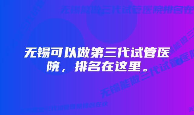 无锡可以做第三代试管医院，排名在这里。