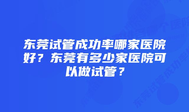 东莞试管成功率哪家医院好？东莞有多少家医院可以做试管？