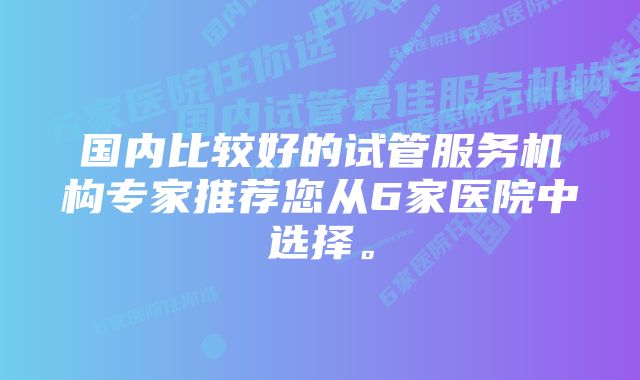 国内比较好的试管服务机构专家推荐您从6家医院中选择。